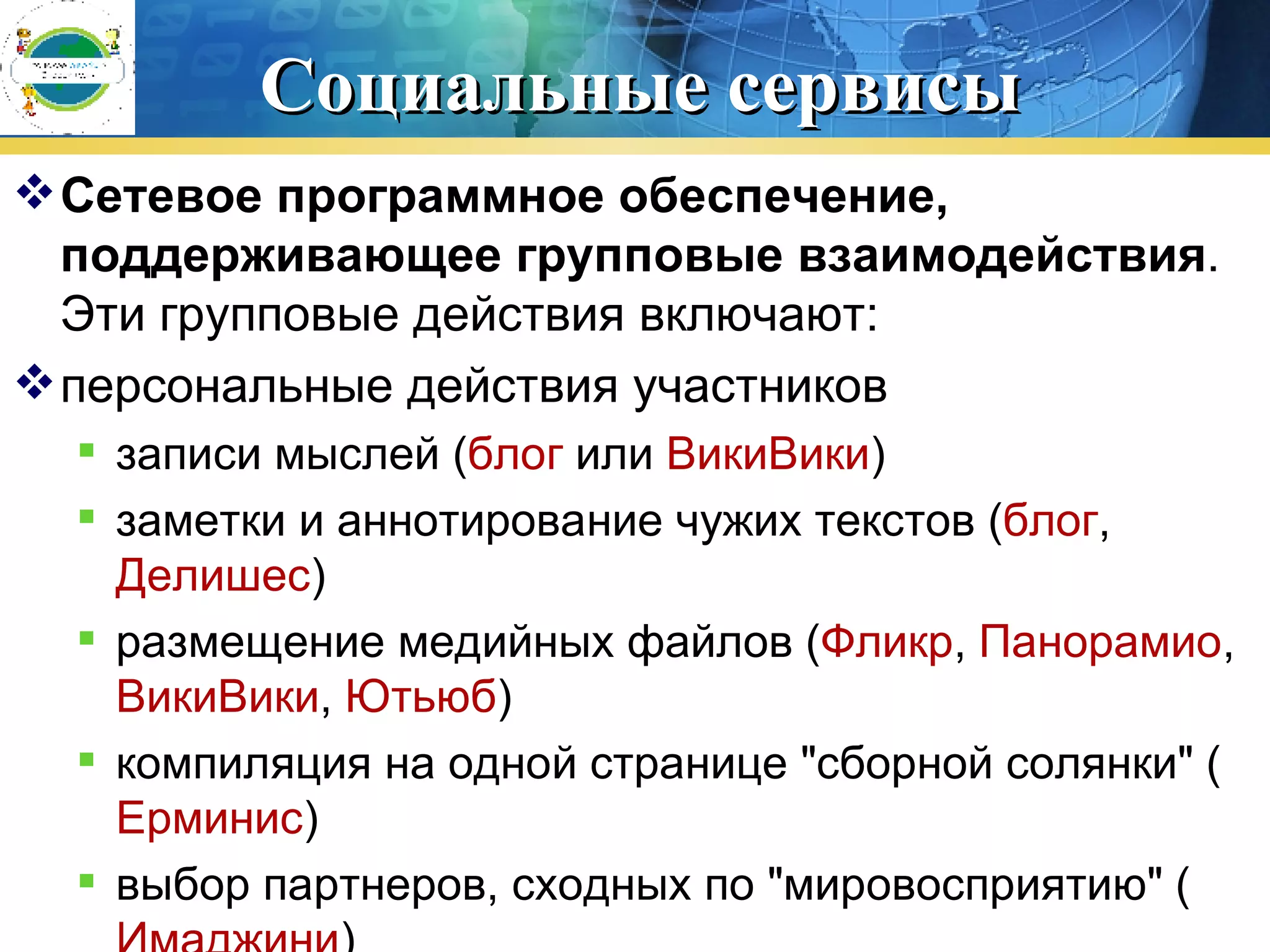 Социальные сервисы Сетевое программное обеспечение, поддерживающее групповые взаимодействия . Эти групповые действия включают:  персональные действия участников  записи мыслей ( блог  или  ВикиВики )  заметки и аннотирование чужих текстов ( блог ,  Делишес )  размещение медийных файлов ( Фликр ,  Панорамио ,  ВикиВики ,  Ютьюб )  компиляция на одной странице &quot;сборной солянки&quot; ( Ерминис )  выбор партнеров, сходных по &quot;мировосприятию&quot; ( Имаджини )  