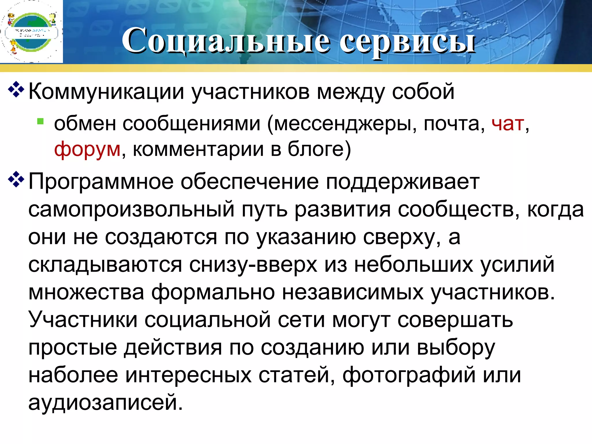 Социальные сервисы Коммуникации участников между собой  обмен сообщениями (мессенджеры, почта,  чат ,  форум , комментарии в блоге)  Программное обеспечение поддерживает самопроизвольный путь развития сообществ, когда они не создаются по указанию сверху, а складываются снизу-вверх из небольших усилий множества формально независимых участников. Участники социальной сети могут совершать простые действия по созданию или выбору наболее интересных статей, фотографий или аудиозаписей.  