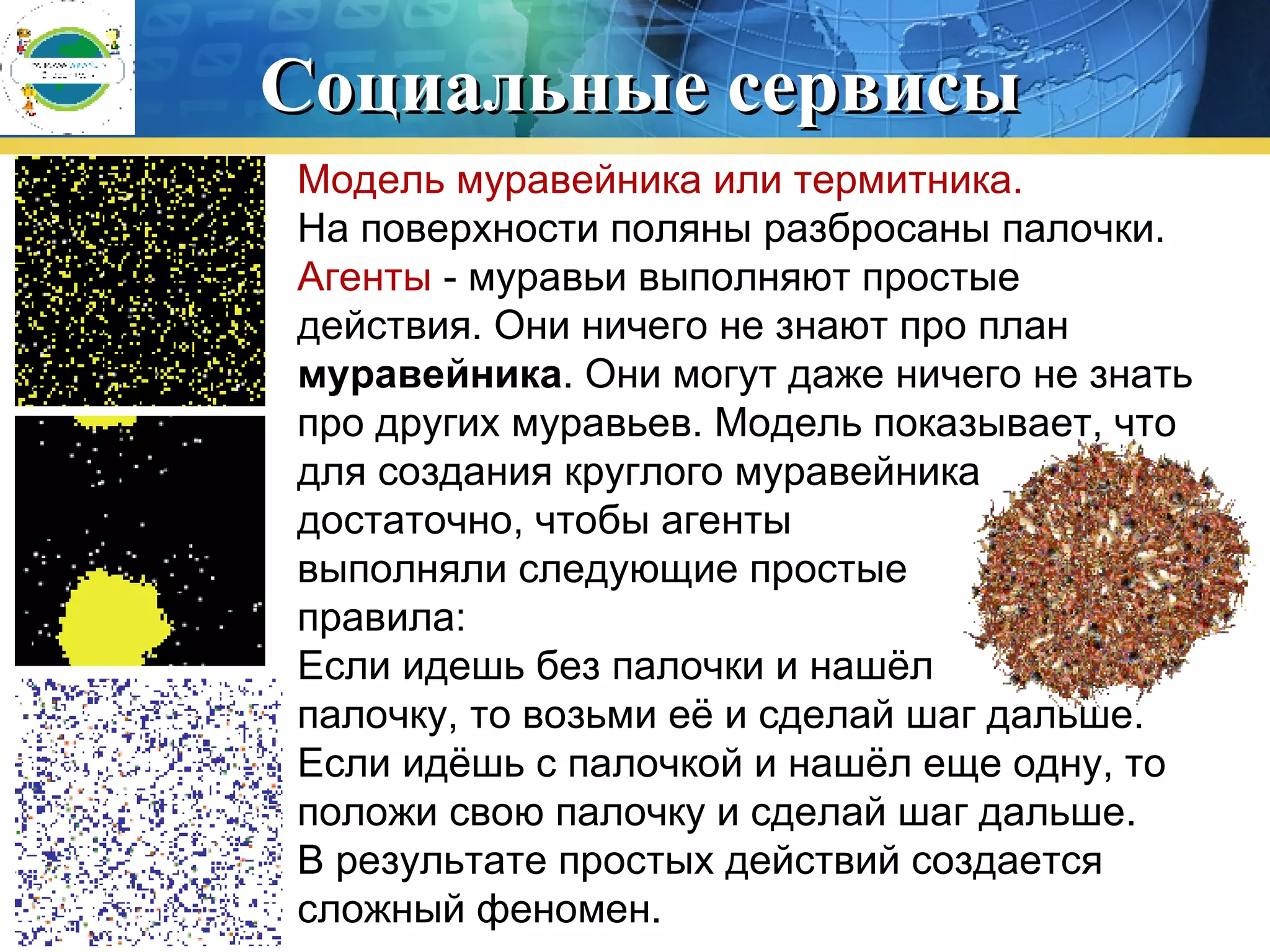 Социальные сервисы Модель муравейника или термитника.   На поверхности поляны разбросаны палочки.  Агенты  - муравьи выполняют простые действия. Они ничего не знают про план  муравейника . Они могут даже ничего не знать про других муравьев. Модель показывает, что для создания круглого муравейника достаточно, чтобы агенты  выполняли следующие простые  правила:  Если идешь без палочки и нашёл  палочку, то возьми её и сделай шаг дальше.  Если идёшь с палочкой и нашёл еще одну, то положи свою палочку и сделай шаг дальше.  В результате простых действий создается сложный феномен. 