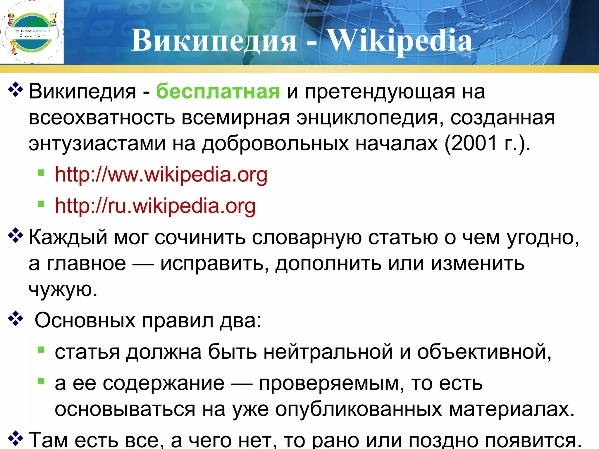 Википедия -  Wikipedia Википедия -  бесплатная  и претендующая на всеохватность всемирная энциклопедия, созданная энтузиастами на добровольных началах  (2001  г. ) .  http://ww.wikipedia.org http :/ /ru .wikipedia.org Каждый мог сочинить словарную статью о чем угодно, а главное — исправить, дополнить или изменить чужую. Основных правил два:  статья должна быть нейтральной и объективной,  а ее содержание — проверяемым, то есть основываться на уже опубликованных материалах. Там есть все, а чего нет, то рано или поздно появится.  