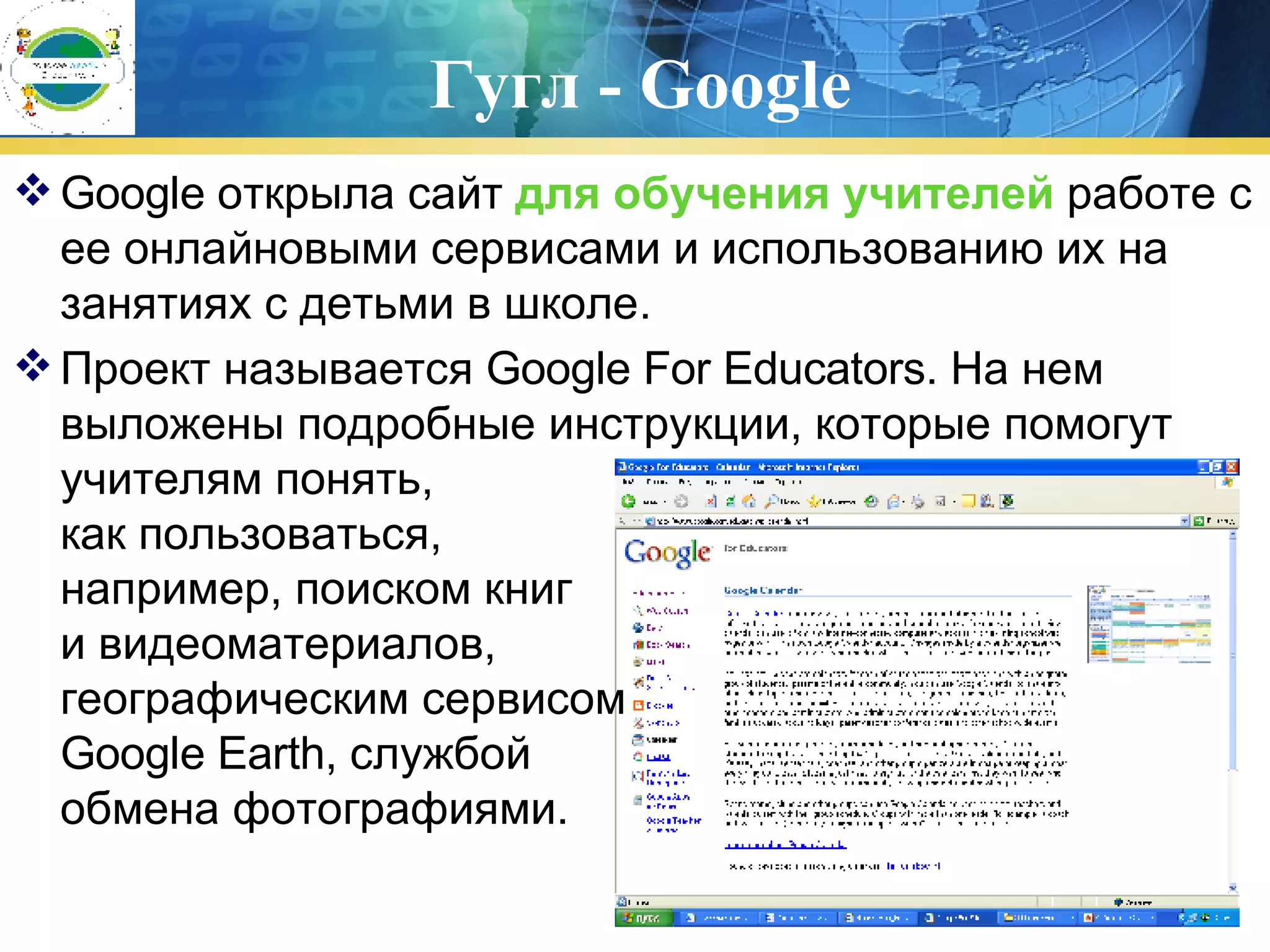 Гугл -  Google Google открыла сайт  для обучения учителей  работе с ее онлайновыми сервисами и использованию их на занятиях с детьми в школе.  Проект называется Google For Educators. На нем выложены подробные инструкции, которые помогут учителям понять,  как пользоваться,  например, поиском книг  и видеоматериалов,  географическим сервисом  Google Earth, службой  обмена фотографиями.        