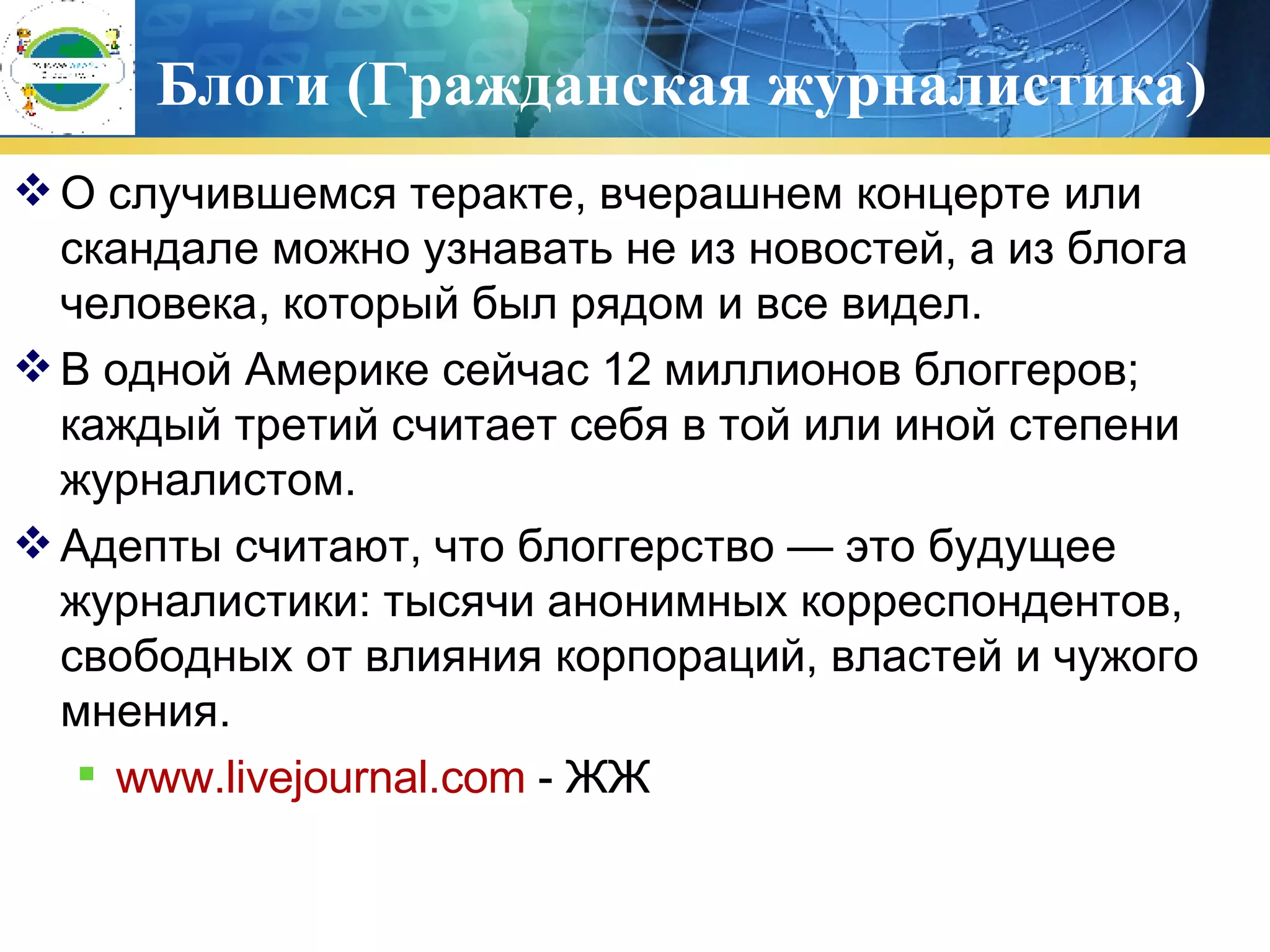 Блоги (Гражданская журналистика) О случившемся теракте, вчерашнем концерте или скандале можно узнавать не из новостей, а из блога человека, который был рядом и все видел.  В одной Америке сейчас 12 миллионов блоггеров; каждый третий считает себя в той или иной степени журналистом. Адепты считают, что блоггерство — это будущее журналистики: тысячи анонимных корреспондентов, свободных от влияния корпораций, властей и чужого мнения.  www.livejournal.com  -  ЖЖ 