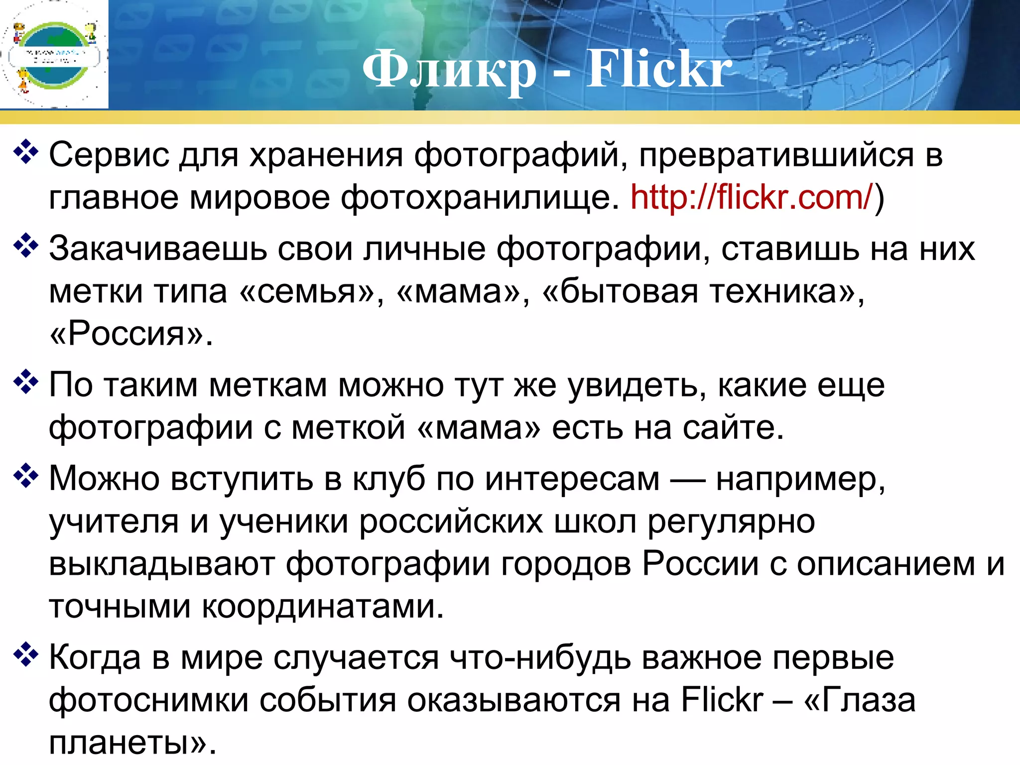 Фликр - Flickr Сервис для хранения фотографий, превратившийся в главное мировое фотохранилище.  http :// flickr.com / ) Закачиваешь свои личные фотографии, ставишь на них метки типа «семья», «мама», «бытовая техника», «Россия».  По таким меткам можно тут же увидеть, какие еще фотографии с меткой «мама» есть на сайте.  Можно вступить в клуб по интересам — например, учителя и ученики российских школ регулярно выкладывают фотографии городов России с описанием и точными координатами.  Когда в мире случается что-нибудь важное первые фотоснимки события оказываются на Flickr – «Глаза планеты». 