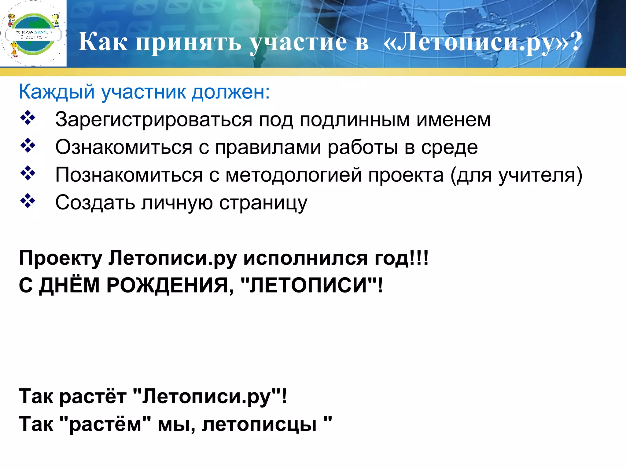 Как принять участие в  «Летописи.ру»? Каждый участник должен:  Зарегистрироваться под подлинным именем Ознакомиться с правилами работы в среде Познакомиться с методологией проекта (для учителя) Создать личную страницу Проекту Летописи.ру исполнился год!!!   С ДНЁМ РОЖДЕНИЯ, &quot;ЛЕТОПИСИ&quot;!   Так растёт &quot;Летописи.ру&quot;!   Так &quot;растём&quot; мы, летописцы &quot;   