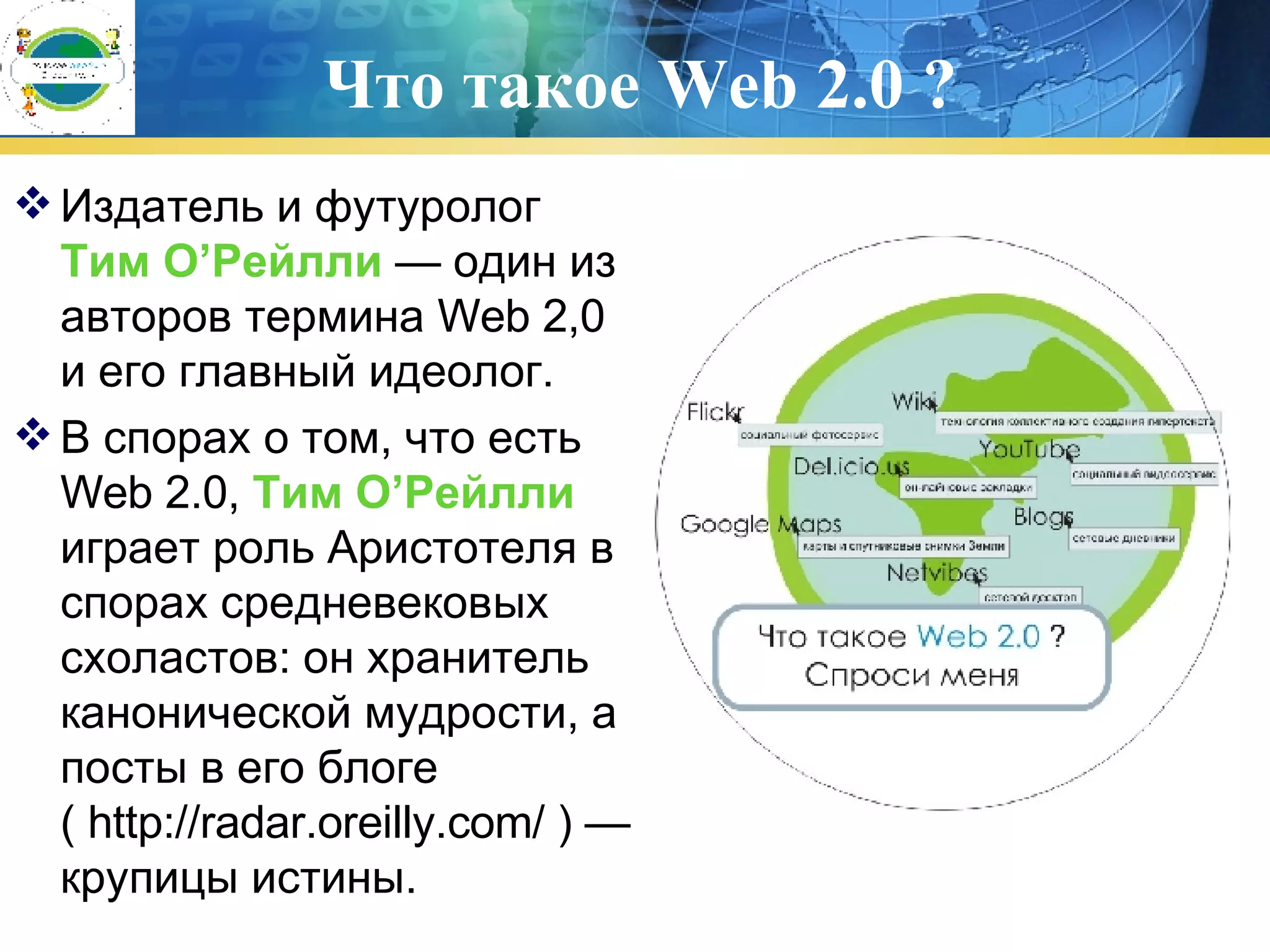 Что такое  Web 2.0  ? Издатель и футуролог   Тим О’Рейлли   — один из авторов термина Web 2,0  и его главный идеолог.  В спорах о том, что есть Web 2.0,  Тим О’Рейлли  играет роль Аристотеля в спорах средневековых схоластов: он хранитель канонической мудрости, а посты в его блоге ( http://radar.oreilly.com/ ) — крупицы истины. 