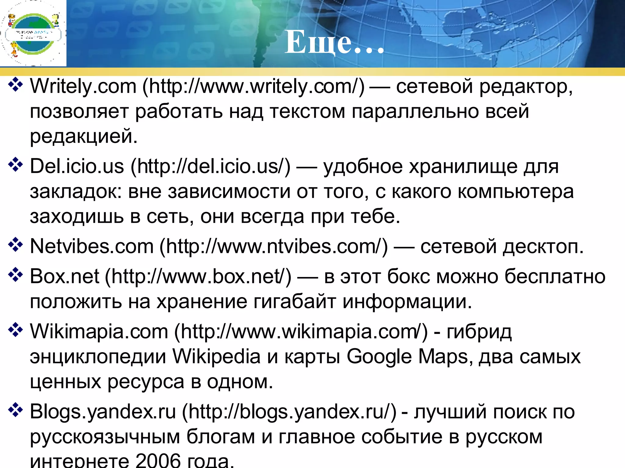 Еще… Writely.com (http://www.writely.com/) — сетевой редактор, позволяет работать над текстом параллельно всей редакцией. Del.icio.us (http://del.icio.us/) — удобное хранилище для закладок: вне зависимости от того, с какого компьютера заходишь в сеть, они всегда при тебе. Netvibes.com (http://www.ntvibes.com/) — сетевой десктоп. Box.net (http://www.box.net/) — в этот бокс можно бесплатно положить на хранение гигабайт информации. Wikimapia.com (http://www.wikimapia.com/) - гибрид энциклопедии Wikipedia и карты Google Maps, два самых ценных ресурса в одном. Blogs.yandex.ru (http://blogs.yandex.ru/) - лучший поиск по русскоязычным блогам и главное событие в русском интернете 2006 года. 