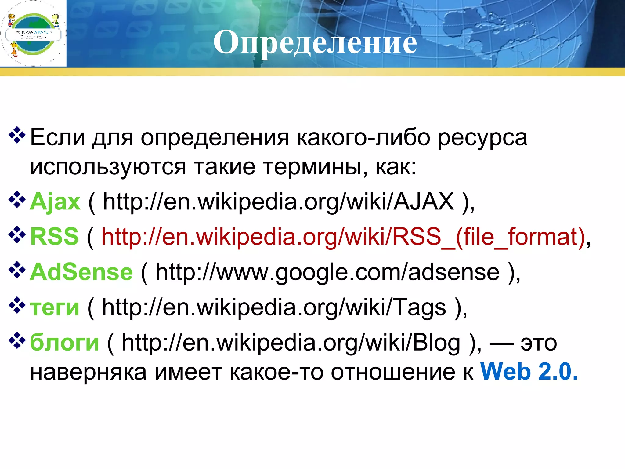 Определение Если для определения какого-либо ресурса используются такие термины, как : Ajax  ( http://en.wikipedia.org/wiki/AJAX ),  RSS  (  http://en.wikipedia.org/wiki/RSS_(file_format) , AdSense  ( http://www.google.com/adsense ),  теги  ( http://en.wikipedia.org/wiki/Tags ),  блоги  ( http://en.wikipedia.org/wiki/Blog ), — это наверняка имеет какое-то отношение к  Web 2.0. 