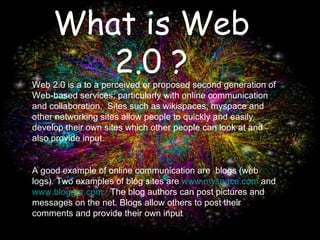What is Web 2.0 ? Web 2.0 is a to a perceived or proposed second generation of Web-based services; particularly with online communication and collaboration.  Sites such as wikispaces, myspace and other networking sites allow people to quickly and easily develop their own sites which other people can look at and also provide input. A good example of online communication are  blogs (web logs). Two examples of blog sites are  www.myspace.com  and  www.blogger.com.   The blog authors can post pictures and messages on the net. Blogs allow others to post their comments and provide their own input 