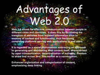 Advantages of Web 2.0 Web 2.0 allows for effective  communication between people in different cities and countries.  It does this by facilitating the  transition of websites from isolated information silos to sources of content and functionality, thus becoming computing platforms serving web applications to end users  It is regarded as a social phenomenon embracing an approach to generating and distributing Web content itself, characterized by open communication, decentralization of authority, freedom to share and re-use, and "the market as a conversation.  Enhanced organization and categorization of content, emphasizing deep linking 