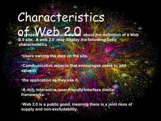 At present  there is much debate  about the definition of a Web 2.0 site.  A web 2.0  may display the following basic characteristics . Users owning the data on the site. Communicative aspects that encourages users to add value to  the application as they use it.  A rich, interactive, user-friendly interface similar frameworks.  Web 2.0 is a public good, meaning there is a joint ness of supply and non-excludability. Characteristics of Web 2.0 