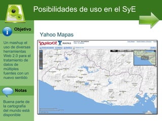 Un mashup el uso de diversas herramientas Web 2.0 para el tratamiento de datos de m últiples fuentes con un nuevo sentido Buena parte de la cartograf ía del mundo está disponible Posibilidades de uso en el SyE Yahoo Mapas Objetivo Notas 