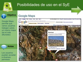 Google Maps permite que varios usuarios trabajen sobre un mismo mapa (es el m ás difundido) Los usuarios pueden acceder a diversos permisos  Posibilidades de uso en el SyE Google Maps Objetivo Notas 