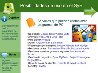 La desaparici ón de los programas de escritorio ya no es una apuesta descabellada   Algunos programas Web 2.0 son mejores que los de escritorio Posibilidades de uso en el SyE Objetivo Notas Servicios que pueden reemplazar programas de PC De oficina:  Google Docs  y  Zoho Suite Antivirus:  VirSCAN  o  VirusTotal Para zipear:  Wobzip Audio:  Anywhere.fm  o  Sideload Webmessenger múltiples:  Meebo ,  Google Talk Gadget Gestionar tareas:  Remember The Milk ,  Nozbe  o  Labelia Gestionar nuestros gastos e ingresos:  Moneytrackin  o  Buxfer Gestión de proyectos:  5pm ,  MyQuire ,  Project2manage  o  ProjectOffice Base de datos de clientes:  Relenta CRM  o  FunClient Miniblog:  Twitter 