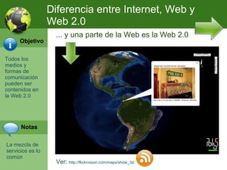 Todos los medios y formas de comunicación pueden ser contenidos en la Web 2.0 Ver:  http://flickrvision.com/maps/show_3d ... y una parte de la Web es la Web 2.0 La mezcla de servicios es lo común Diferencia entre Internet, Web y Web 2.0 Objetivo Notas 