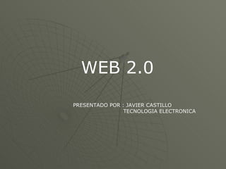 WEB 2.0 PRESENTADO POR : JAVIER CASTILLO TECNOLOGIA ELECTRONICA 