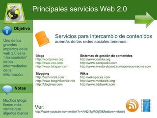 Uno de los grandes impactos de la web 2.0 es la “desaparici ón” de los intermediarios de la información Muchos Blogs tienen m ás visitas que algunos diarios Principales servicios Web 2.0 Servicios para intercambio de contenidos además de las redes sociales tenemos: Blogs http://wordpress.org http://www.vox.com http://www.blogger.com Blogging http://technorati.com http://www.bloginfluence.net  http://bloglines.com Sistemas de gestión de contenidos http://www.joomla.org http://www.backpackit.com http://www.livestoryboard.comopensourcecms.com Wikis http://wikispaces.com http://www.mediawiki.org http://www.tiddlywiki.com Ver: http://www.youtube.com/watch?v=NN2I1pWXjXI&feature=related Objetivo Notas 