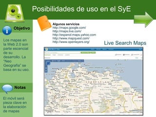 Los mapas en la Web 2.0 son parte escencial de su desarrollo. La “Neo Geograf ía” se basa en su uso. El m óvil será pieza clave en la elaboración de mapas Posibilidades de uso en el SyE Algunos servicios http://maps.google.com/ http://maps.live.com/ http://espanol.maps.yahoo.com http://www.mapquest.com/ http://www.openlayers.org/ Live Search Maps Objetivo Notas 