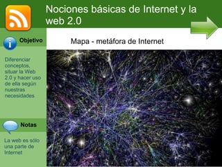 Nociones básicas de Internet y la web 2.0 Diferenciar  conceptos, situar la Web 2.0 y hacer uso de ella según nuestras necesidades La web es sólo una parte de Internet Mapa - metáfora de Internet Objetivo Notas 