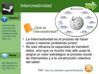 Actualmente una serie de profesionales trabajan juntos a trav és de la Web 2.0 Sin libertad de intercambio no hay Web 2.0 Intercreatividad Ver:  http://es.wikipedia.org/wiki/Wikipedia La intercreatividad es el proceso de hacer cosas o resolver problemas juntos” No solo refuerza la capacidad de transferir datos, sino que va mucho más allá, pues le asigna un valor estratégico al proceso social de intercambio y a la construcción colectiva del saber. Objetivo Notas ¿Qué es Intercreatividad? 