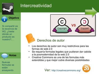 Si compartir es la escencia de W2, ¿hasta d ó nde un producto es nuestro?,… Nuevas f órmulas se están ensayando Intercreatividad Ver:  http://creativecommons.org/ Los derechos de autor son muy restrictivos para las formas de web 2.0 Se requería formulas legales que pudieran dar cabida a la posmodernidad de la web 2.0 Creative Commons es una de las formulas más extendidas y que mejor cubre diversas posibilidades Derechos de autor Objetivo Notas 