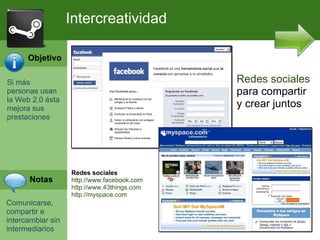 Si m ás personas usan la Web 2.0 ésta mejora sus prestaciones Comunicarse, compartir e intercambiar sin intermediarios Intercreatividad Redes sociales para compartir y crear juntos Redes sociales http://www.facebook.com  http://www.43things.com  http://myspace.com Objetivo Notas 