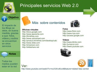 El impacto de los Blogs se debe, en buena medida, gracias a que: fotos, videos y audios se encuentran en otros servicios Todos los medios pueden estar en la red Principales servicios Web 2.0 M ás  sobre c ontenidos Oficinas virtuales http://docs.google.com http://www.ajaxwrite.com http://thinkfree.com http://www.zohosheet.com  http://product.thinkfree.com/desktop/calc http://www.slide.com  http://empressr.com http://slideshare.net Fotos http://www.flickr.com http://www.riya.com  http://picasa.google.com Videos http://www.blinkx.com http://jumpcut.com http://www.youtube.com Ver: http://www.youtube.com/watch?v=muVUA-sKcc4&feature=related Idea central Objetivo Notas 