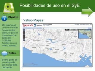 Posibilidades de uso en el SyE

     Objetivo
                   Yahoo Mapas
Un mashup el
uso de diversas
herramientas
Web 2.0 para el
tratamiento de
datos de
múltiples
fuentes con un
nuevo sentido


      Notas

Buena parte de
la cartografía
del mundo está
disponible
 