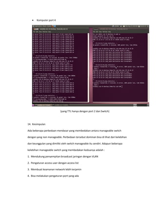 • Komputer port 4
(yang TTL hanya dengan port 2 dan Switch)
14. Kesimpulan
Ada beberapa perbedaan mendasar yang membedakan antara manageable switch
dengan yang non manageable. Perbedaan tersebut dominan bisa di lihat dari kelebihan
dan keunggulan yang dimiliki oleh switch manageable itu sendiri. Adapun beberapa
kelebihan manageable switch yang membedakan keduanya adalah :
1. Mendukung penyempitan broadcast jaringan dengan VLAN
2. Pengaturan access user dengan access list
3. Membuat keamanan network lebih terjamin
4. Bisa melakukan pengaturan port yang ada
 