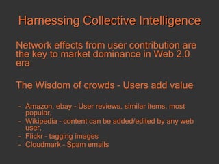 Harnessing Collective Intelligence Network effects from user contribution are the key to market dominance in Web 2.0 era The Wisdom of crowds – Users add value Amazon, ebay - User reviews, similar items, most popular,  Wikipedia – content can be added/edited by any web user, Flickr – tagging images  Cloudmark – Spam emails 