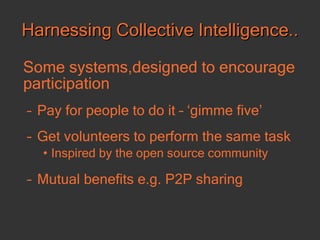 Harnessing Collective Intelligence.. Some systems,designed to encourage participation   Pay for people to do it – ‘gimme five’ Get volunteers to perform the same task Inspired by the open source community Mutual benefits e.g. P2P sharing 