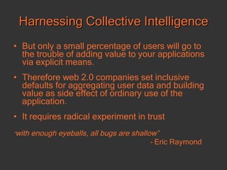 Harnessing Collective Intelligence But only a small percentage of users will go to the trouble of adding value to your applications via explicit means. Therefore web 2.0 companies set inclusive defaults for aggregating user data and building value as side effect of ordinary use of the application.  It requires radical experiment in trust “ with enough eyeballs, all bugs are shallow”  -  Eric Raymond 
