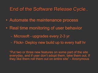 End of the Software Release Cycle.. Automate the maintenance process  Real time monitoring of user behavior Microsoft – upgrades every 2-3 yr Flickr- Deploy new build up to every half hr “ Put two or three new features on some part of the site everyday, and if user don’t adopt them, take them out. If they like them roll them out on entire site” - Anonymous 