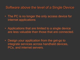 Software above the level of a Single Device The PC is no longer the only access device for internet applications Applications that are limited to a single device are less valuable than those that are connected.  Design your application from the get-go to integrate services across handheld devices, PCs, and internet servers.   