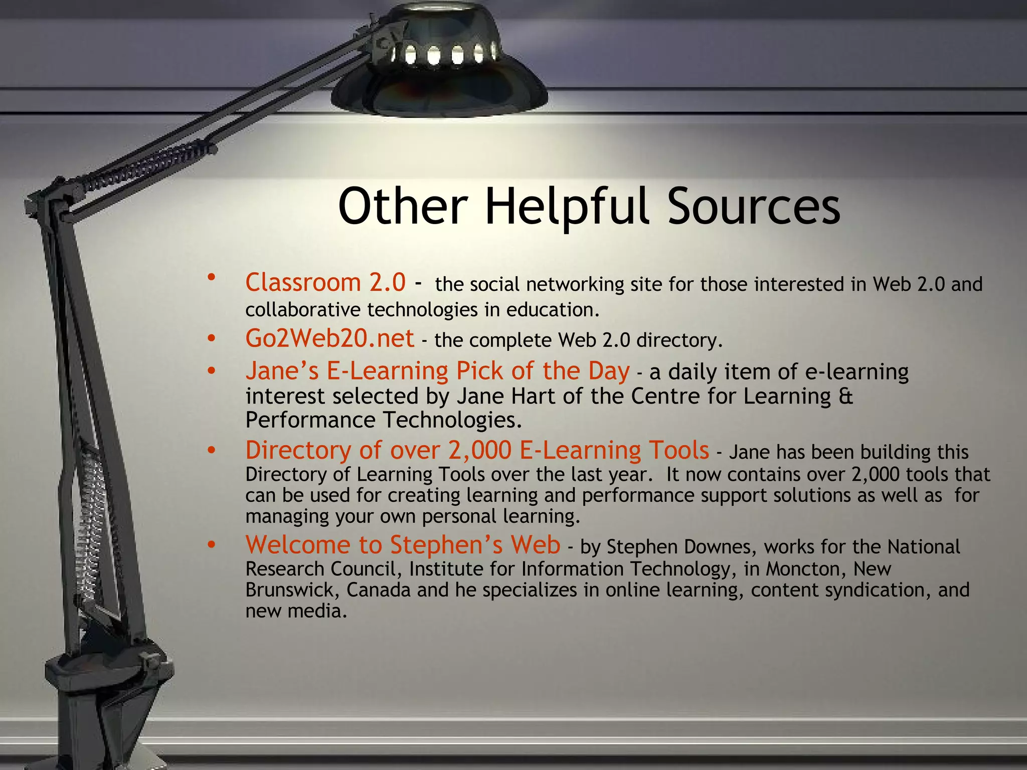 Other Helpful Sources   Classroom 2.0  -   the social networking site for those interested in Web 2.0 and collaborative technologies in education. Go2Web20.net   - the complete Web 2.0 directory. Jane’s E-Learning Pick of the   Day  -  a daily item of e-learning interest selected by Jane Hart of the Centre for Learning & Performance Technologies. Directory of over 2,000 E-Learning Tools   - Jane has been building this Directory of Learning Tools over the last year.  It now contains over 2,000 tools that can be used for creating learning and performance support solutions as well as  for managing your own personal learning. Welcome to Stephen’s Web  - by Stephen Downes, works for the National Research Council, Institute for Information Technology, in Moncton, New Brunswick, Canada and he specializes in online learning, content syndication, and new media. 