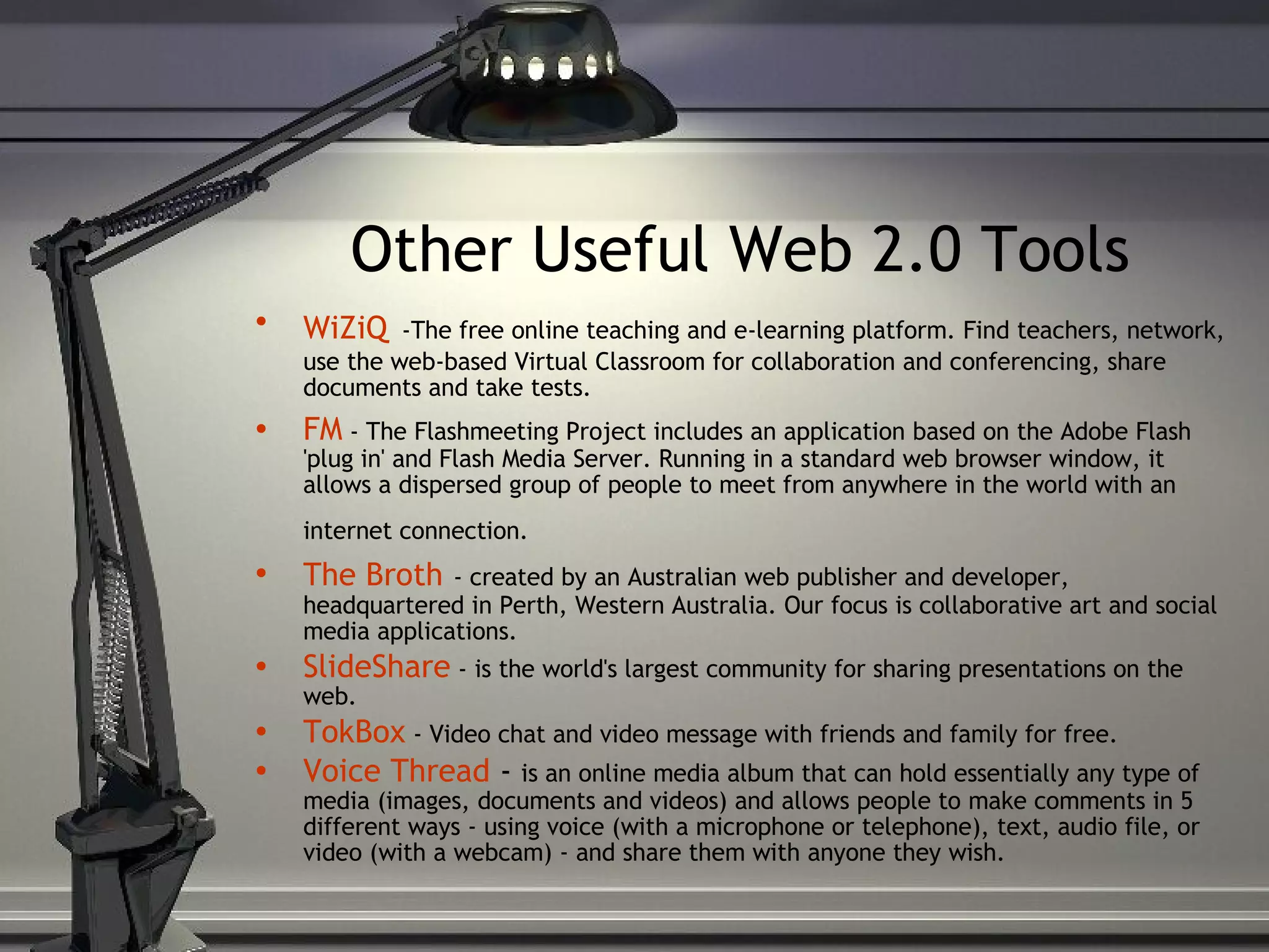 Other Useful Web 2.0 Tools WiZiQ   -The free online teaching and e-learning platform. Find teachers, network, use the web-based Virtual Classroom for collaboration and conferencing, share documents and take tests. FM  - The Flashmeeting Project includes an application based on the Adobe Flash 'plug in' and Flash Media Server. Running in a standard web browser window, it allows a dispersed group of people to meet from anywhere in the world with an internet connection.   The Broth   - created by an Australian web publisher and developer, headquartered in Perth, Western Australia. Our focus is collaborative art and social media applications. SlideShare  - is the world's largest community for sharing presentations on the web. TokBox  - Video chat and video message with friends and family for free. Voice Thread  -  is an online media album that can hold essentially any type of media (images, documents and videos) and allows people to make comments in 5 different ways - using voice (with a microphone or telephone), text, audio file, or video (with a webcam) - and share them with anyone they wish. 