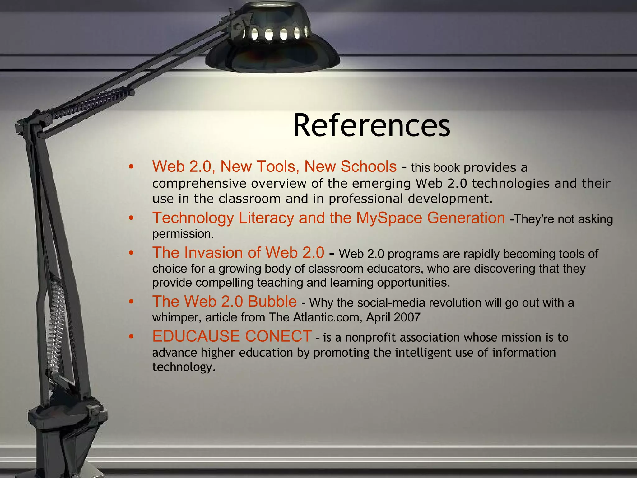 References Web 2.0, New Tools, New Schools  -  this book  provides a comprehensive overview of the emerging Web 2.0 technologies and their use in the classroom and in professional development. Technology Literacy and the  MySpace  Generation   -They're not asking permission. The Invasion of Web 2.0  -  Web 2.0 programs are rapidly becoming tools of choice for a growing body of classroom educators, who are discovering that they provide compelling teaching and learning opportunities. The Web 2.0 Bubble   - Why the social-media revolution will go out with a whimper, article from The Atlantic.com, April 2007 EDUCAUSE CONECT   -  is a nonprofit association whose mission is to advance higher education by promoting the intelligent use of information technology. 