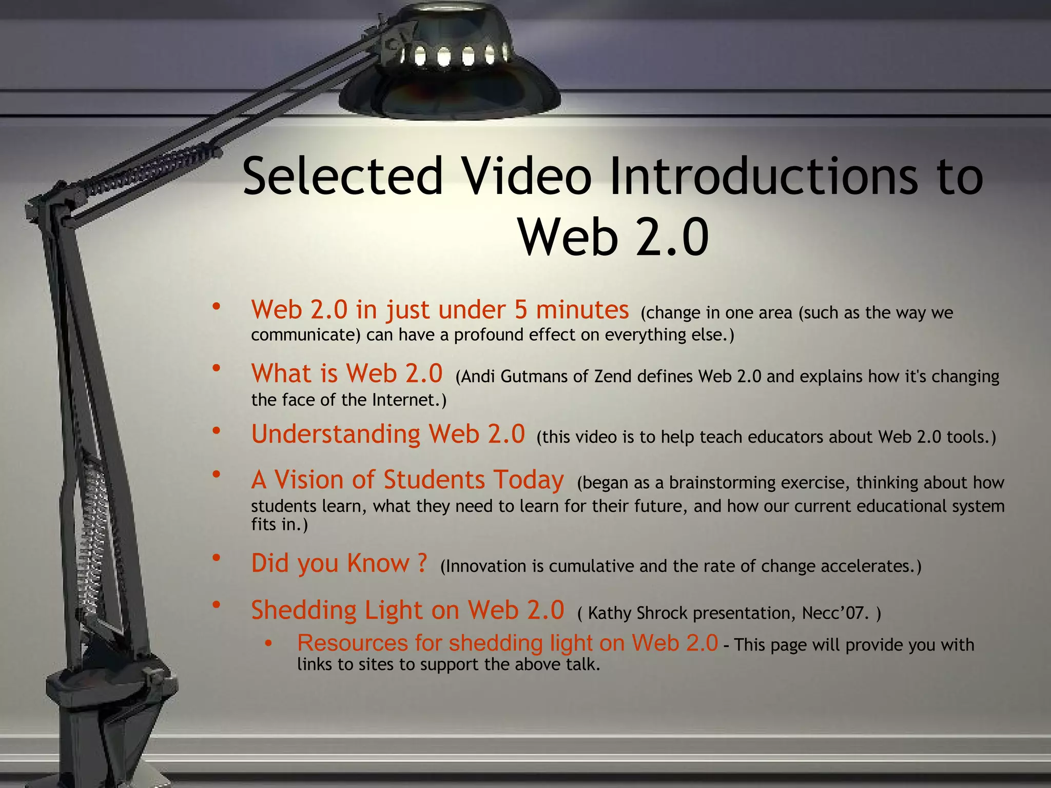 Selected Video Introductions to Web 2.0 Web 2.0 in just under 5 minutes   (change in one area (such as the way we communicate) can have a profound effect on everything else.) What is Web 2.0   (Andi Gutmans of Zend defines Web 2.0 and explains how it's changing the face of the Internet.) Understanding Web 2.0   (this video is to help teach educators about Web 2.0 tools.) A Vision of Students Today   (began as a brainstorming exercise, thinking about how students learn, what they need to learn for their future, and how our current educational system fits in.) Did you Know ?   (Innovation is cumulative and the rate of change accelerates.) Shedding Light on Web 2.0   ( Kathy Shrock presentation, Necc’07. ) Resources for shedding light on Web 2.0  -  This page will provide you with links to sites to support the above talk. 