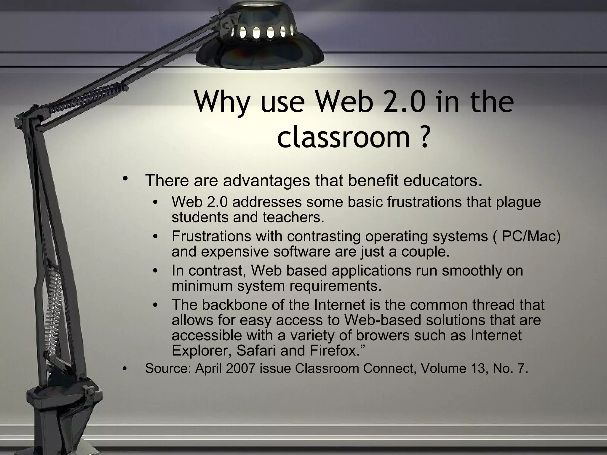 Why use Web 2.0 in the classroom ? There are advantages that benefit educators .   Web 2.0 addresses some basic frustrations that plague students and teachers.  Frustrations with contrasting operating systems ( PC/Mac) and expensive software are just a couple. In contrast, Web based applications run smoothly on minimum system requirements.  The backbone of the Internet is the common thread that allows for easy access to Web-based solutions that are accessible with a variety of browers such as Internet Explorer, Safari and Firefox.” Source: April 2007 issue Classroom Connect, Volume 13, No. 7. 