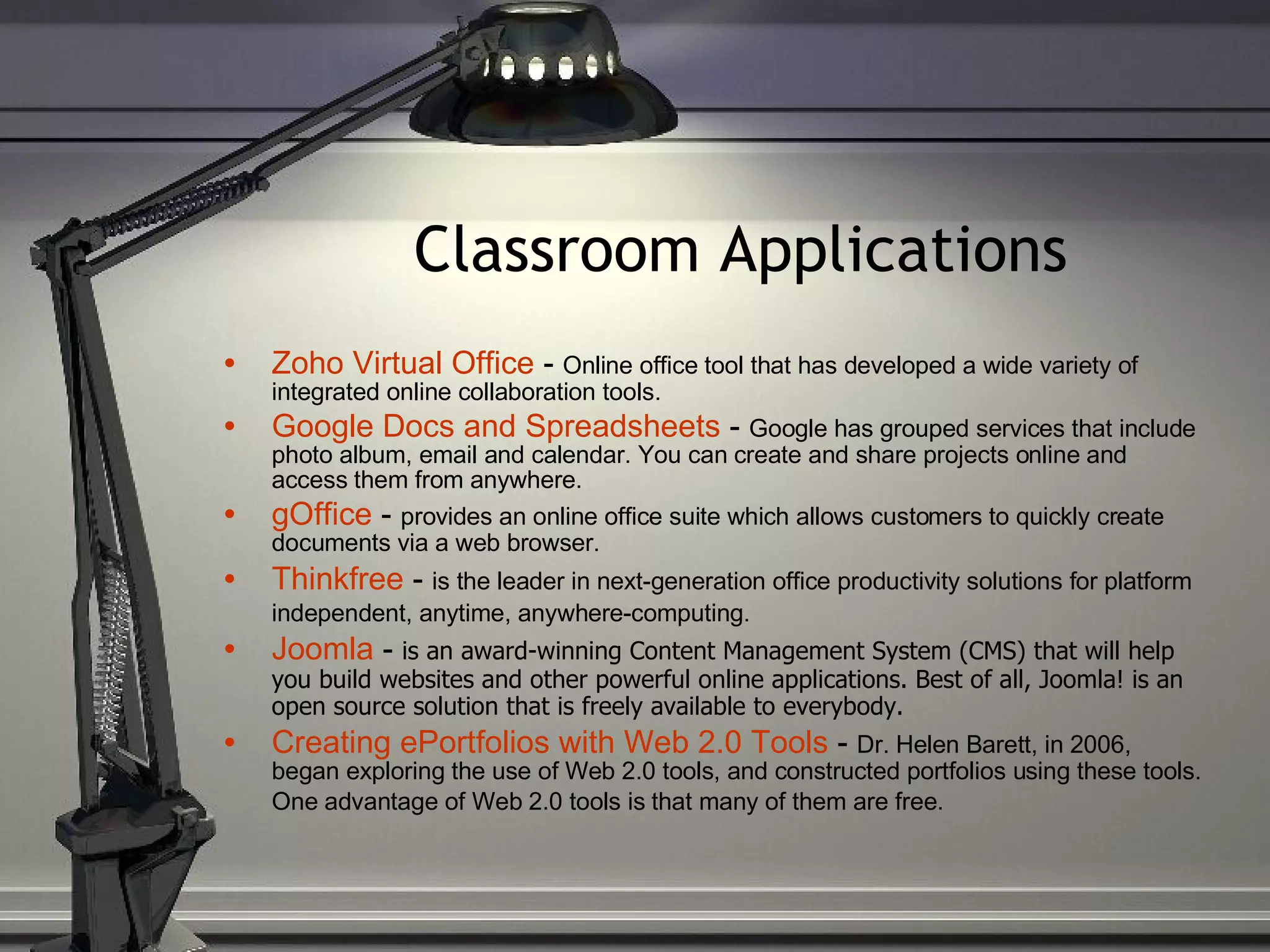 Classroom Applications Zoho Virtual Office  -  Online office tool that has developed a wide variety of integrated online collaboration tools. Google Docs and Spreadsheets  -  Google has grouped services that include photo album, email and calendar. You can create and share projects online and access them from anywhere. gOffice  -  provides an online office suite which allows customers to quickly create documents via a web browser. Thinkfree  -  is the leader in next-generation office productivity solutions for platform independent, anytime, anywhere-computing.   Joomla  -  is an award-winning Content Management System (CMS) that will help you build websites and other powerful online applications. Best of all, Joomla! is an open source solution that is freely available to everybody. Creating ePortfolios with Web 2.0 Tools  -  Dr. Helen Barett, in 2006, began exploring the use of Web 2.0 tools, and constructed portfolios using these tools. One advantage of Web 2.0 tools is that many of them are free.   
