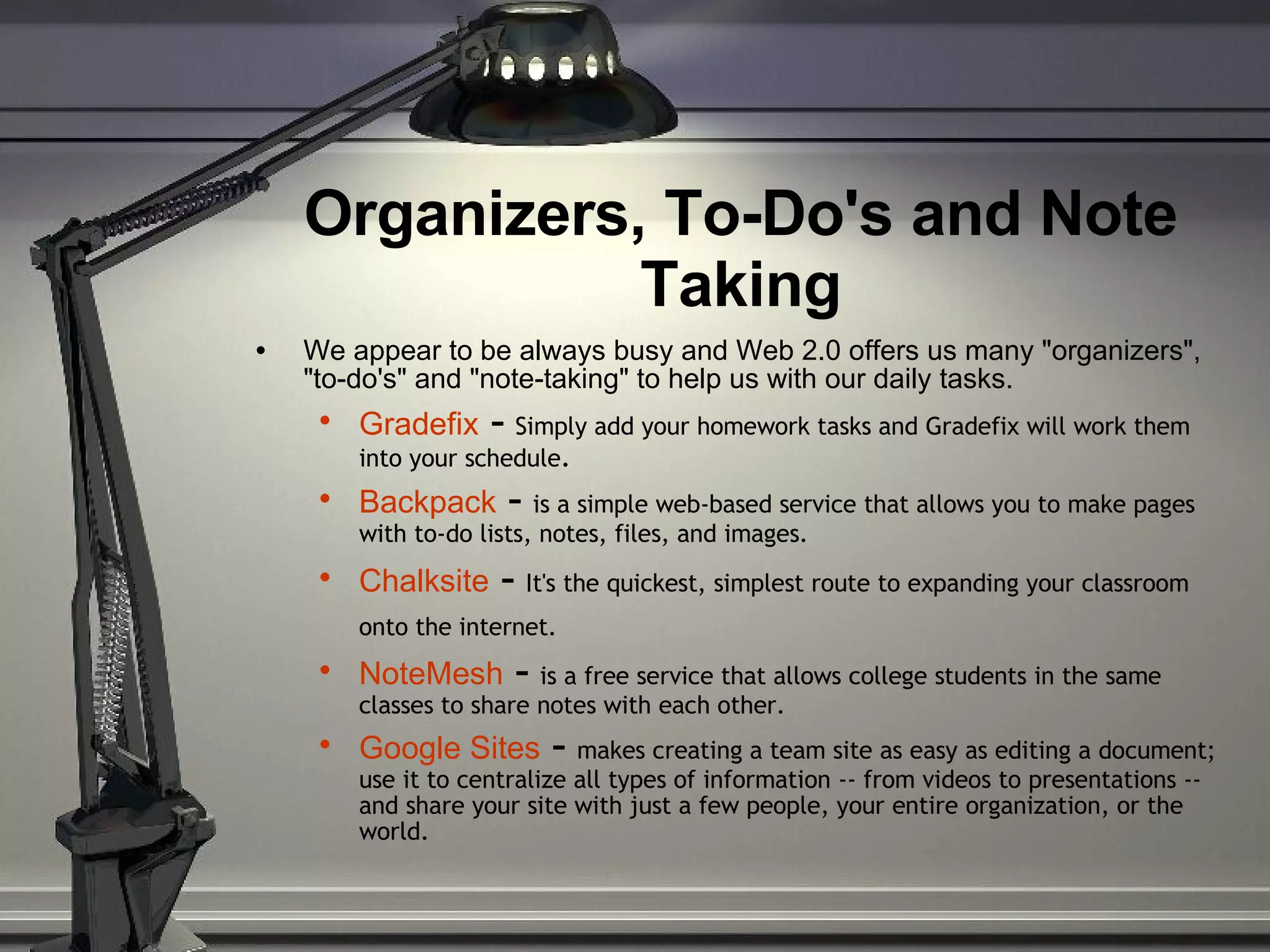 Organizers, To-Do's and Note Taking We appear to be always busy and Web 2.0 offers us many &quot;organizers&quot;, &quot;to-do's&quot; and &quot;note-taking&quot; to help us with our daily tasks. Gradefix  -  Simply add your homework tasks and Gradefix will work them into your schedule . Backpack  -  is a simple web-based service that allows you to make pages with to-do lists, notes, files, and images. Chalksite  -  It's the quickest, simplest route to expanding your classroom onto the internet.     NoteMesh  -  is a free service that allows college students in the same classes to share notes with each other. Google Sites   -  makes creating a team site as easy as editing a document; use it to centralize all types of information -- from videos to presentations -- and share your site with just a few people, your entire organization, or the world. 