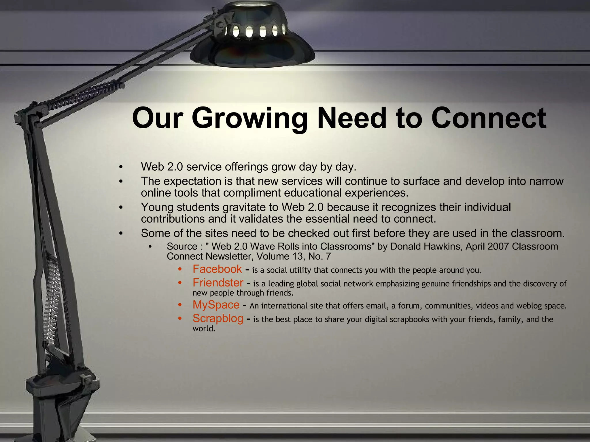Our Growing Need to Connect   Web 2.0 service offerings grow day by day.  The expectation is that new services will continue to surface and develop into narrow online tools that compliment educational experiences.  Young students gravitate to Web 2.0 because it recognizes their individual contributions and it validates the essential need to connect.  Some of the sites need to be checked out first before they are used in the classroom. Source : &quot; Web 2.0 Wave Rolls into Classrooms&quot; by Donald Hawkins, April 2007 Classroom Connect Newsletter, Volume 13, No. 7 Facebook  -  is a social utility that connects you with the people around you. Friendster  -  is a leading global social network emphasizing genuine friendships and the discovery of new people through friends. MySpace  -  An international site that offers email, a forum, communities, videos and weblog space. Scrapblog  -  is the best place to share your digital scrapbooks with your friends, family, and the world. 