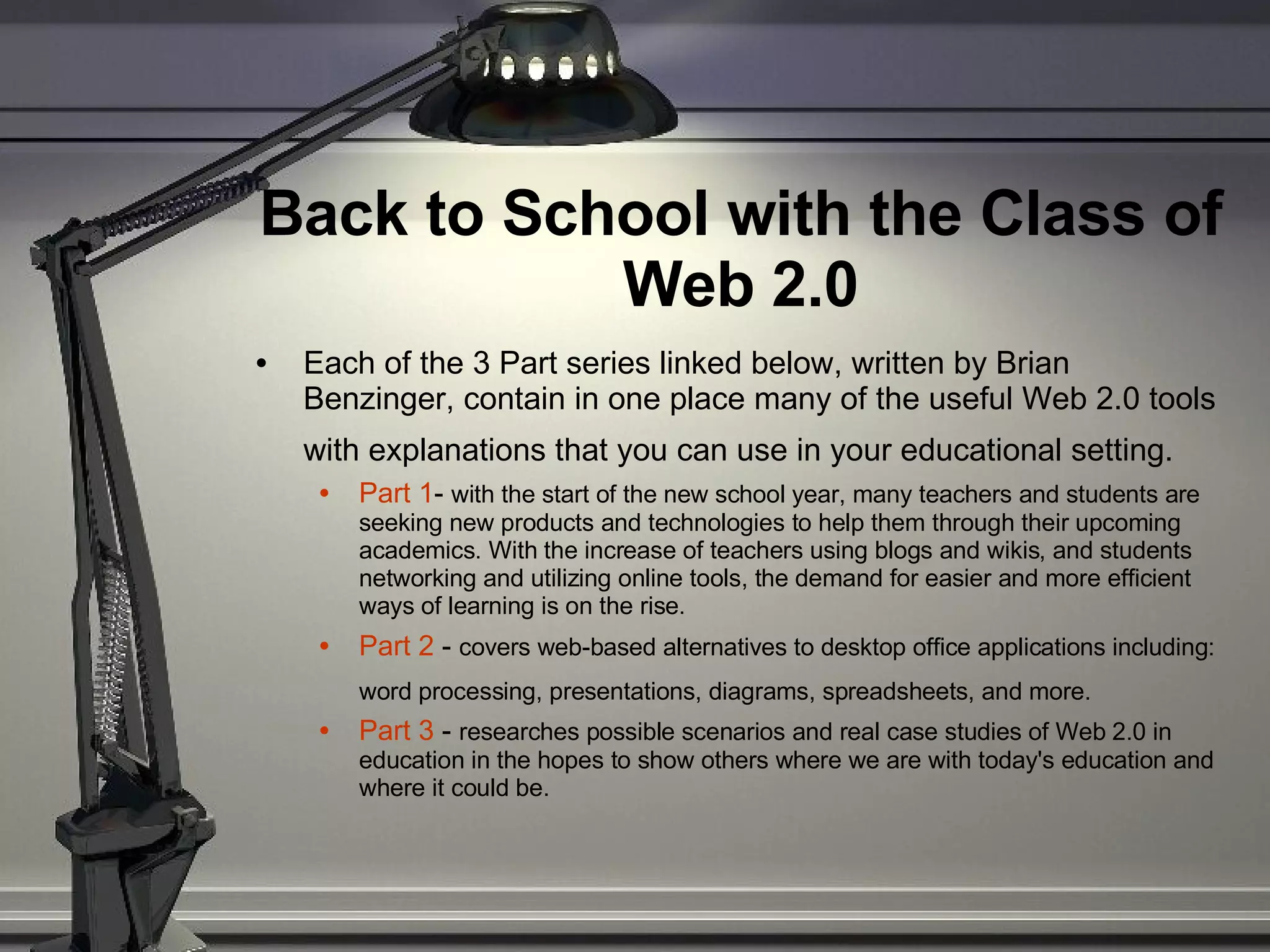 Back to School with the Class of Web 2.0 Each of the 3 Part series linked below, written by Brian Benzinger, contain in one place many of the useful Web 2.0 tools with explanations that you can use in your educational setting.   Part 1 -  with the start of the new school year, many teachers and students are seeking new products and technologies to help them through their upcoming academics. With the increase of teachers using blogs and wikis, and students networking and utilizing online tools, the demand for easier and more efficient ways of learning is on the rise.  Part 2  -  covers web-based alternatives to desktop office applications including: word processing, presentations, diagrams, spreadsheets, and more.   Part 3  -  researches possible scenarios and real case studies of Web 2.0 in education in the hopes to show others where we are with today's education and where it could be. 