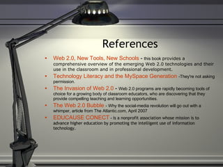 References Web 2.0, New Tools, New Schools  -  this book  provides a comprehensive overview of the emerging Web 2.0 technologies and their use in the classroom and in professional development. Technology Literacy and the  MySpace  Generation   -They're not asking permission. The Invasion of Web 2.0  -  Web 2.0 programs are rapidly becoming tools of choice for a growing body of classroom educators, who are discovering that they provide compelling teaching and learning opportunities. The Web 2.0 Bubble   - Why the social-media revolution will go out with a whimper, article from The Atlantic.com, April 2007 EDUCAUSE CONECT   -  is a nonprofit association whose mission is to advance higher education by promoting the intelligent use of information technology. 