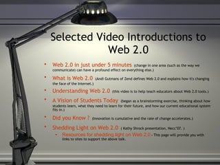 Selected Video Introductions to Web 2.0 Web 2.0 in just under 5 minutes   (change in one area (such as the way we communicate) can have a profound effect on everything else.) What is Web 2.0   (Andi Gutmans of Zend defines Web 2.0 and explains how it's changing the face of the Internet.) Understanding Web 2.0   (this video is to help teach educators about Web 2.0 tools.) A Vision of Students Today   (began as a brainstorming exercise, thinking about how students learn, what they need to learn for their future, and how our current educational system fits in.) Did you Know ?   (Innovation is cumulative and the rate of change accelerates.) Shedding Light on Web 2.0   ( Kathy Shrock presentation, Necc’07. ) Resources for shedding light on Web 2.0  -  This page will provide you with links to sites to support the above talk. 