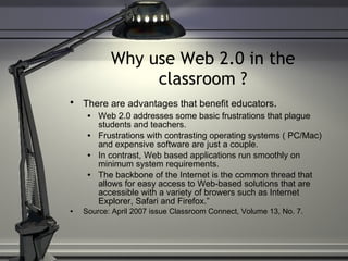 Why use Web 2.0 in the classroom ? There are advantages that benefit educators .   Web 2.0 addresses some basic frustrations that plague students and teachers.  Frustrations with contrasting operating systems ( PC/Mac) and expensive software are just a couple. In contrast, Web based applications run smoothly on minimum system requirements.  The backbone of the Internet is the common thread that allows for easy access to Web-based solutions that are accessible with a variety of browers such as Internet Explorer, Safari and Firefox.” Source: April 2007 issue Classroom Connect, Volume 13, No. 7. 