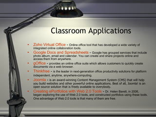 Classroom Applications Zoho Virtual Office  -  Online office tool that has developed a wide variety of integrated online collaboration tools. Google Docs and Spreadsheets  -  Google has grouped services that include photo album, email and calendar. You can create and share projects online and access them from anywhere. gOffice  -  provides an online office suite which allows customers to quickly create documents via a web browser. Thinkfree  -  is the leader in next-generation office productivity solutions for platform independent, anytime, anywhere-computing.   Joomla  -  is an award-winning Content Management System (CMS) that will help you build websites and other powerful online applications. Best of all, Joomla! is an open source solution that is freely available to everybody. Creating ePortfolios with Web 2.0 Tools  -  Dr. Helen Barett, in 2006, began exploring the use of Web 2.0 tools, and constructed portfolios using these tools. One advantage of Web 2.0 tools is that many of them are free.   