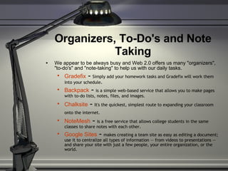 Organizers, To-Do's and Note Taking We appear to be always busy and Web 2.0 offers us many "organizers", "to-do's" and "note-taking" to help us with our daily tasks. Gradefix  -  Simply add your homework tasks and Gradefix will work them into your schedule . Backpack  -  is a simple web-based service that allows you to make pages with to-do lists, notes, files, and images. Chalksite  -  It's the quickest, simplest route to expanding your classroom onto the internet.     NoteMesh  -  is a free service that allows college students in the same classes to share notes with each other. Google Sites   -  makes creating a team site as easy as editing a document; use it to centralize all types of information -- from videos to presentations -- and share your site with just a few people, your entire organization, or the world. 