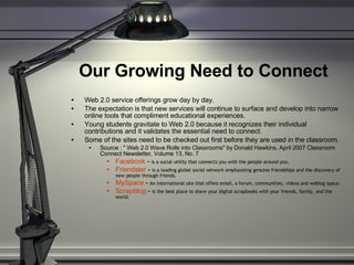 Our Growing Need to Connect   Web 2.0 service offerings grow day by day.  The expectation is that new services will continue to surface and develop into narrow online tools that compliment educational experiences.  Young students gravitate to Web 2.0 because it recognizes their individual contributions and it validates the essential need to connect.  Some of the sites need to be checked out first before they are used in the classroom. Source : " Web 2.0 Wave Rolls into Classrooms" by Donald Hawkins, April 2007 Classroom Connect Newsletter, Volume 13, No. 7 Facebook  -  is a social utility that connects you with the people around you. Friendster  -  is a leading global social network emphasizing genuine friendships and the discovery of new people through friends. MySpace  -  An international site that offers email, a forum, communities, videos and weblog space. Scrapblog  -  is the best place to share your digital scrapbooks with your friends, family, and the world. 
