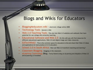Blogs and Wikis for Educators Blogging4educators  wiki  -  electronic village online 2008 Technology Tools  - Deirdre’s Wiki Web 2.0 Teaching Tools  - This site lists Web 2.0 websites and webtools that have potential for use college and university teaching. Educational Software and Web 2.0   - On this wiki you will find resources for different educational applications, Web 2.0 and digital image and video resources. EdTechWeb2  -  This is the common space for educators to list and share their Web 2.0 ideas and applications for best practice in K-12 education. School 2.0 in South Africa  - How can Web 2.0 transform teaching and learning ? Classroom  Blogging   - blogging in the classroom.  eLearning  Technology  Blog   - Tonny Karrer’s blog on eLearning and Adoption of Web 2.0 and eLearning 2.0 revisited. 