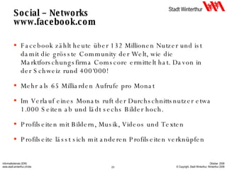 Social – Networks www.facebook.com Facebook zählt heute über 132 Millionen Nutzer und ist damit die grösste Community der Welt, wie die Marktforschungsfirma Comscore ermittelt hat. Davon in der Schweiz rund 400‘000! Mehr als 65 Milliarden Aufrufe pro Monat Im Verlauf eines Monats ruft der Durchschnittsnutzer etwa 1.000 Seiten ab und lädt sechs Bilder hoch.  Profilseiten mit Bildern, Musik, Videos und Texten Profilseite lässt sich mit anderen Profilseiten verknüpfen 